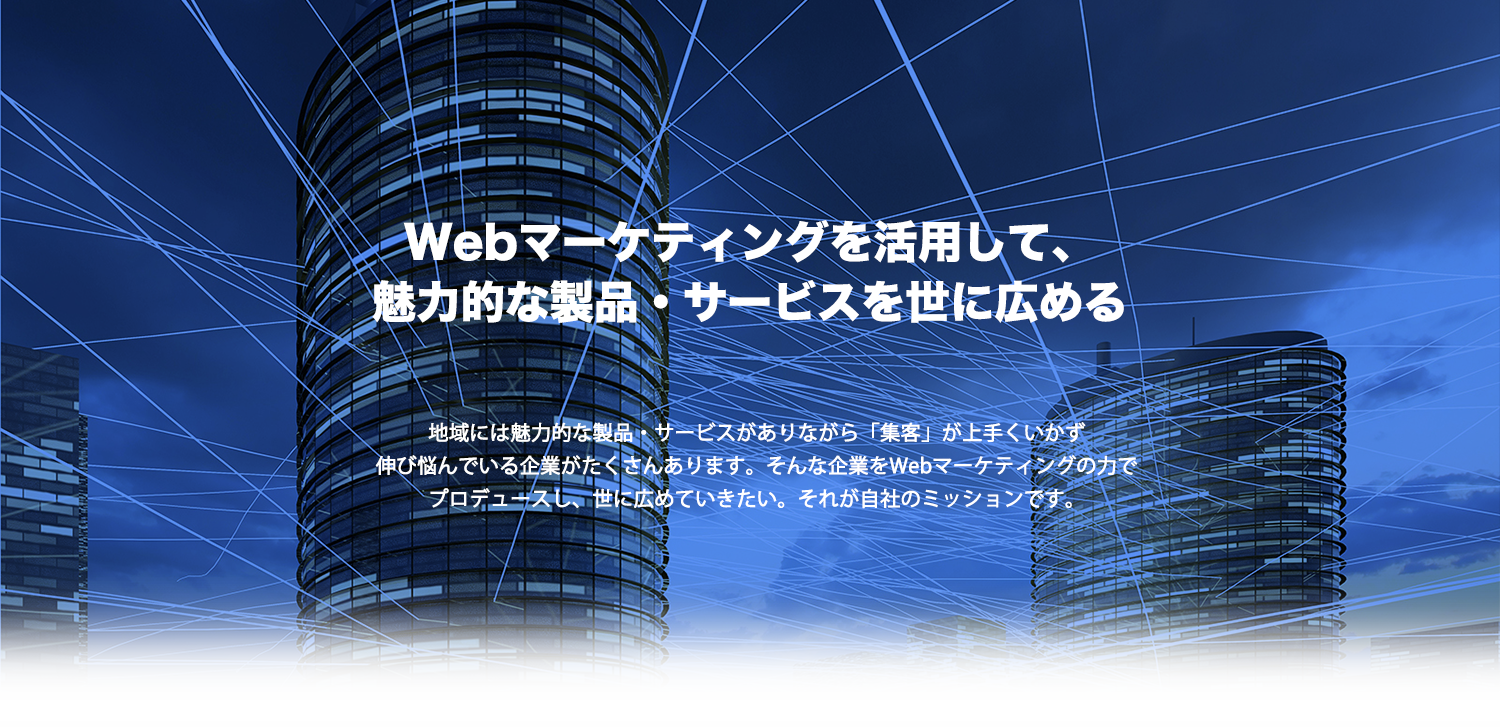 Webマーケティングを活用して、魅力的な製品・サービスを世に広める!地域には魅力的な企業でありながら「集客」が上手くいかず伸び悩んでいる企業がたくさんあります。そんな企業をマーケティングの力でプロデュースし、世に広めていきたい。それが自社のミッションです。